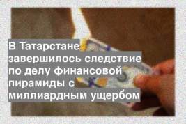 В Татарстане завершилось следствие по делу финансовой пирамиды с миллиардным ущербом