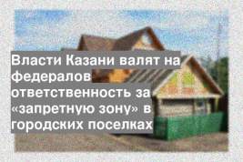 Власти Казани валят на федералов ответственность за «запретную зону» в городских поселках