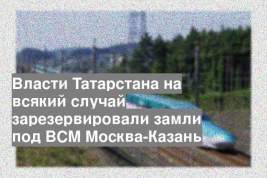 Власти Татарстана на всякий случай зарезервировали замли под ВСМ Москва-Казань