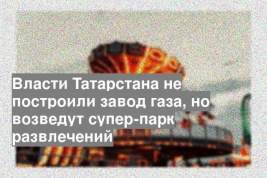 Власти Татарстана не построили завод газа, но возведут супер-парк развлечений