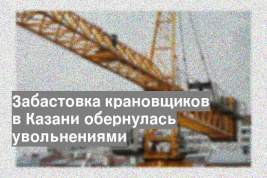 Забастовка крановщиков в Казани обернулась увольнениями