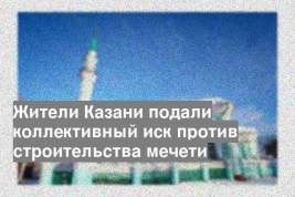 Жители Казани подали коллективный иск против строительства мечети
