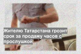 Жителю Татарстана грозит срок за продажу часов с прослушкой